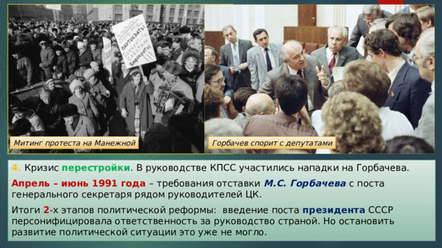 Митинг протеста на Манежной Горбачев спорит с депутатами 4. Кризис перестройки . В руководстве КПСС участились нападки на Горбачева. Апрель – июнь 1991 года – требования отставки М.С. Горбачева с поста генерального секретаря рядом руководителей ЦК. Итоги 2 -х этапов политической реформы: введение поста президента СССР персонифицировала ответственность за руководство страной. Но остановить развитие политической ситуации это уже не могло. 