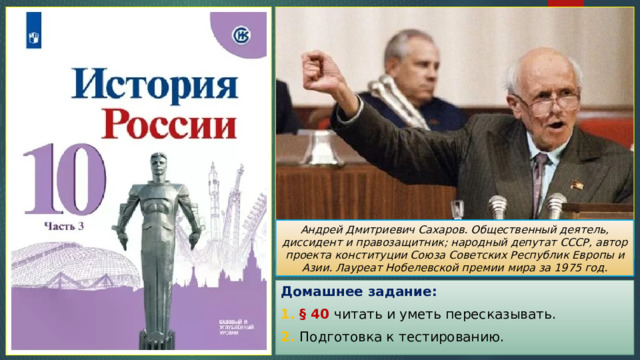 Андрей Дмитриевич Сахаров. Общественный деятель, диссидент и правозащитник; народный депутат СССР, автор проекта конституции Союза Советских Республик Европы и Азии. Лауреат Нобелевской премии мира за 1975 год. Домашнее задание: 1. § 40 читать и уметь пересказывать. 2. Подготовка к тестированию. 
