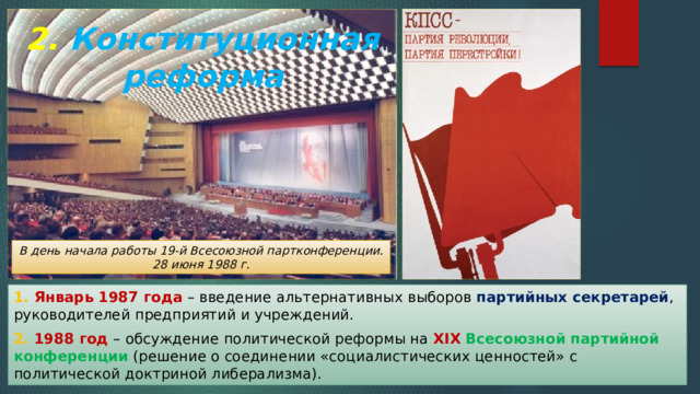 2. Конституционная реформа В день начала работы 19-й Всесоюзной партконференции. 28 июня 1988 г. 1. Январь 1987 года – введение альтернативных выборов партийных секретарей , руководителей предприятий и учреждений. 2. 1988 год – обсуждение политической реформы на XIX  Всесоюзной партийной конференции (решение о соединении «социалистических ценностей» с политической доктриной либерализма). 