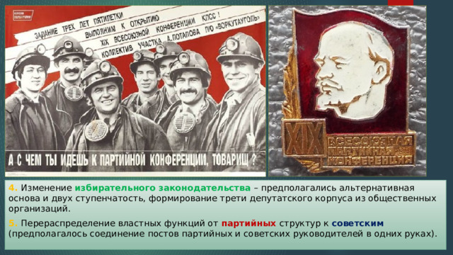 4. Изменение избирательного законодательства – предполагались альтернативная основа и двух ступенчатость, формирование трети депутатского корпуса из общественных организаций. 5. Перераспределение властных функций от партийных структур к советским (предполагалось соединение постов партийных и советских руководителей в одних руках). 