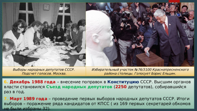 Избирательный участок №76/3100 Краснопресненского района столицы. Голосует Борис Ельцин. Выборы народных депутатов СССР. Подсчет голосов. Москва. 6. Декабрь 1988 года – внесение поправок в Конституцию СССР. Высшим органов власти становился Съезд народных депутатов ( 2250 депутатов), собиравшийся раз в год. 7. Март 1989 года – проведение первых выборов народных депутатов СССР. Итоги выборов – поражение ряда кандидатов от КПСС ( из 169 первых секретарей обкомов не были избраны 32). 