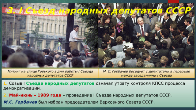 3. I Съезд народных депутатов СССР М. С. Горбачев беседует с депутатами в перерыве между заседаниями I Съезда Митинг на улице Горького в дни работы I Съезда народных депутатов СССР 1. Созыв I Съезда народных депутатов означал утрату контроля КПСС процесса демократизации. 2. Май-июнь – 1989 года – проведение I Съезда народных депутатов СССР. М.С. Горбачев был избран председателем Верховного Совета СССР. 