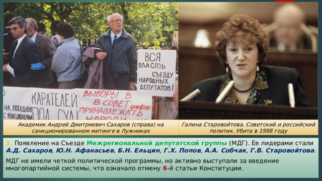 Галина Старовойтова. Советский и российский политик. Убита в 1998 году Академик Андрей Дмитриевич Сахаров (справа) на санкционированном митинге в Лужниках 3. Появление на Съезде Межрегиональной депутатской группы (МДГ). Ее лидерами стали А.Д. Сахаров , Ю.Н. Афанасьев , Б.Н. Ельцин , Г.Х. Попов , А.А. Собчак , Г.В. Старовойтова . МДГ не имели четкой политической программы, но активно выступали за введение многопартийной системы, что означало отмену 6 -й статьи Конституции. 