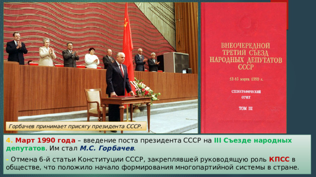 Горбачев принимает присягу президента СССР. 4. Март 1990 года – введение поста президента СССР на III Съезде народных депутатов . Им стал М.С. Горбачев . - Отмена 6-й статьи Конституции СССР, закреплявшей руководящую роль КПСС в обществе, что положило начало формирования многопартийной системы в стране. 