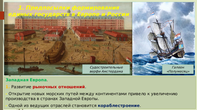 1. Предпосылки формирования единых государств в Европе и России Судостроительные верфи Амстердама Галеон «Полумесяц» Западная Европа . 1. Развитие рыночных отношений . - Открытие новых морских путей между континентами привело к увеличению производства в странах Западной Европы. - Одной из ведущих отраслей становится кораблестроение . 