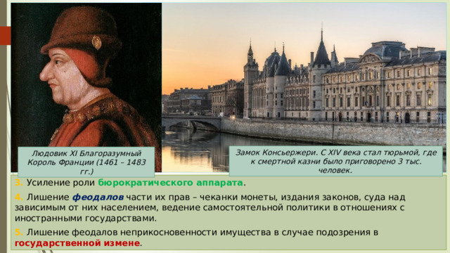 Замок Консьержери. С XIV века стал тюрьмой, где к смертной казни было приговорено 3 тыс. человек. Людовик XI Благоразумный Король Франции (1461 – 1483 гг.) 3. Усиление роли бюрократического аппарата . 4. Лишение феодалов части их прав – чеканки монеты, издания законов, суда над зависимым от них населением, ведение самостоятельной политики в отношениях с иностранными государствами. 5. Лишение феодалов неприкосновенности имущества в случае подозрения в государственной измене . 