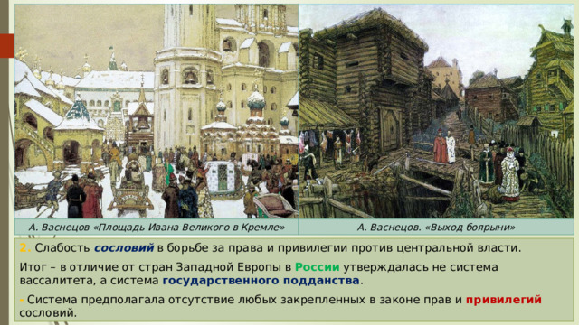 А. Васнецов «Площадь Ивана Великого в Кремле» А. Васнецов. «Выход боярыни» 2. Слабость сословий в борьбе за права и привилегии против центральной власти. Итог – в отличие от стран Западной Европы в России утверждалась не система вассалитета, а система государственного подданства . - Система предполагала отсутствие любых закрепленных в законе прав и привилегий сословий. 