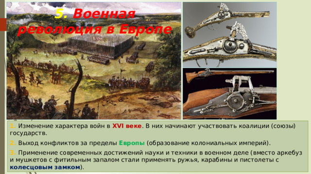 5. Военная революция в Европе 1. Изменение характера войн в XVI веке . В них начинают участвовать коалиции (союзы) государств. 2. Выход конфликтов за пределы Европы (образование колониальных империй). 3. Применение современных достижений науки и техники в военном деле (вместо аркебуз и мушкетов с фитильным запалом стали применять ружья, карабины и пистолеты с колесцовым замком ). 