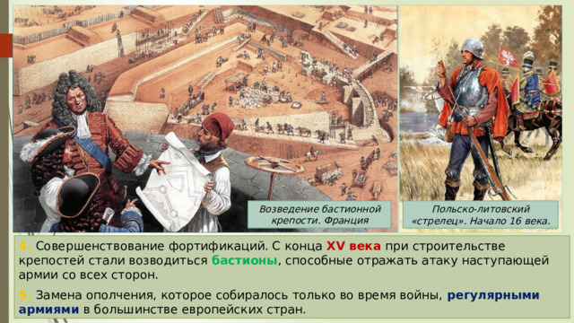 Возведение бастионной крепости. Франция Польско-литовский «стрелец». Начало 16 века. 4. Совершенствование фортификаций. С конца XV века при строительстве крепостей стали возводиться бастионы , способные отражать атаку наступающей армии со всех сторон. 5. Замена ополчения, которое собиралось только во время войны, регулярными армиями в большинстве европейских стран. 