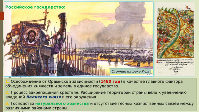 Российское государство: Стояние на реке Угра 1. Освобождение от Ордынской зависимости ( 1480 год ) в качестве главного фактора объединения княжеств и земель в единое государство. 2. Процесс закрепощения крестьян. Расширение территории страны вело к увеличению владений Великого князя и его окружения. 3. Господство натурального хозяйства и отсутствие тесных хозяйственных связей между различными районами страны. 