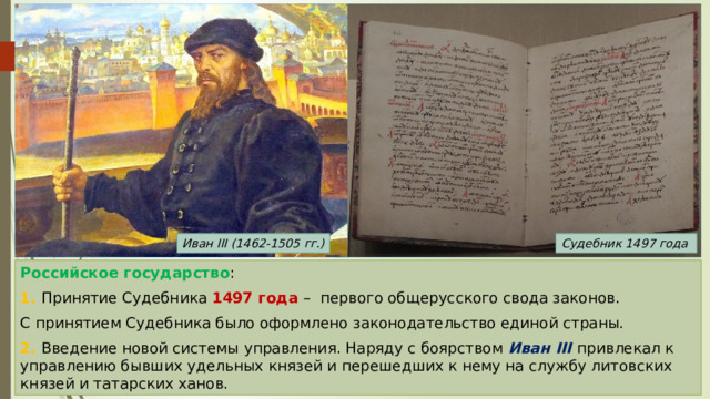 Иван III (1462-1505 гг.) Судебник 1497 года Российское государство : 1. Принятие Судебника 1497 года – первого общерусского свода законов. С принятием Судебника было оформлено законодательство единой страны. 2. Введение новой системы управления. Наряду с боярством Иван III привлекал к управлению бывших удельных князей и перешедших к нему на службу литовских князей и татарских ханов. 