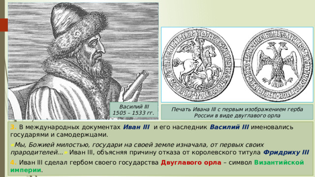 Василий III 1505 – 1533 гг. Печать Ивана III с первым изображением герба России в виде двуглавого орла 3. В международных документах Иван III и его наследник Василий III именовались государями и самодержцами. « Мы, Божией милостью, государи на своей земле изначала, от первых своих прародителей… » Иван III, объясняя причину отказа от королевского титула Фридриху III 4. Иван III сделал гербом своего государства Двуглавого орла – символ Византийской империи . 