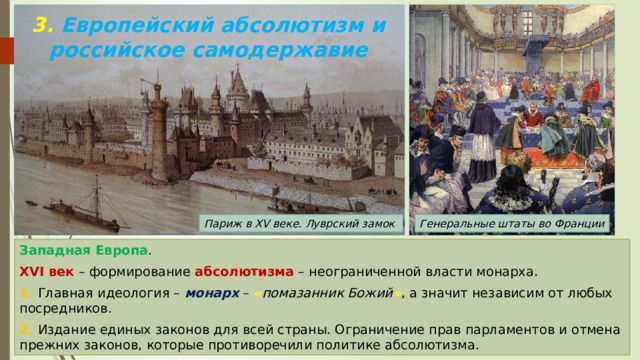 3. Европейский абсолютизм и российское самодержавие Париж в XV веке. Луврский замок Генеральные штаты во Франции Западная Европа . XVI век – формирование абсолютизма – неограниченной власти монарха. 1. Главная идеология – монарх – « помазанник Божий » , а значит независим от любых посредников. 2. Издание единых законов для всей страны. Ограничение прав парламентов и отмена прежних законов, которые противоречили политике абсолютизма. 