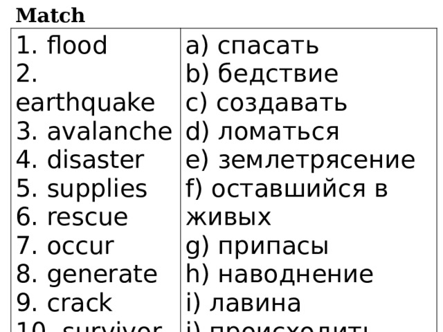 Match 1. flood a) спасать 2. earthquake 3. avalanche b) бедствие 4. disaster c) создавать d) ломаться 5. supplies e) землетрясение 6. rescue 7. occur f) оставшийся в живых 8. generate g) припасы 9. crack h) наводнение 10. survivor i) лавина j) происходить 