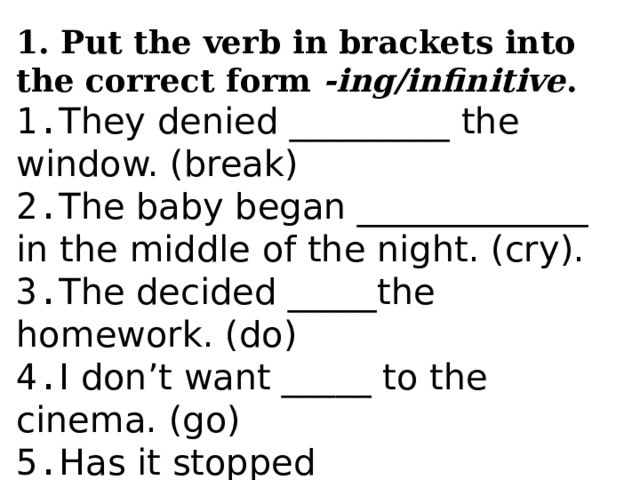 1. Put the verb in brackets into the correct form -ing/infinitive . 1. They denied _________ the window. (break) 2. The baby began _____________ in the middle of the night. (cry). 3. The decided _____the homework. (do) 4. I don’t want _____ to the cinema. (go) 5. Has it stopped ____________ yet? (snow) 