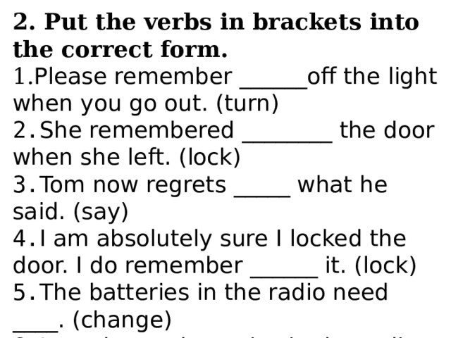 2. Put the verbs in brackets into the correct form. 1. Please remember ______off the light when you go out. (turn) 2. She remembered ________ the door when she left. (lock) 3. Tom now regrets _____ what he said. (say) 4. I am absolutely sure I locked the door. I do remember ______ it. (lock) 5. The batteries in the radio need ____. (change) 6. I need _____ batteries in the radio. (change) 