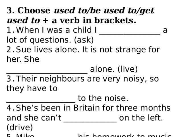 3. Choose used to/be used to/get used to + a verb in brackets. 1. When I was a child I _______________ a lot of questions. (ask) 2. Sue lives alone. It is not strange for her. She ____________________ alone. (live) 3. Their neighbours are very noisy, so they have to _________________ to the noise. 4. She’s been in Britain for three months and she can’t _____________ on the left. (drive) 5. Mike __________his homework to music. (do) It’s a usual way he does it. 