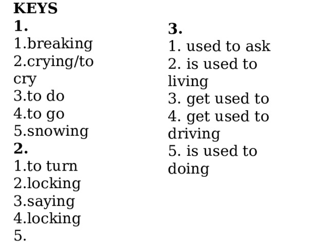 KEYS 1. 1.breaking 2.crying/to cry 3.to do 4.to go 5.snowing 2. 1.to turn 2.locking 3.saying 4.locking 5. сhanging 6.to change 3. 1. used to ask 2. is used to living 3. get used to 4. get used to driving 5. is used to doing 