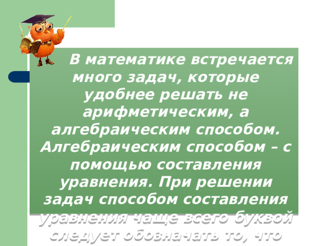  В математике встречается много задач, которые удобнее решать не арифметическим, а алгебраическим способом. Алгебраическим способом – с помощью составления уравнения. При решении задач способом составления уравнения чаще всего буквой следует обозначать то, что требуется найти в задаче. 