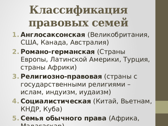 Классификация правовых семей Англосаксонская (Великобритания, США, Канада, Австралия) Романо-германская (Страны Европы, Латинской Америки, Турция, страны Африки) Религиозно-правовая (страны с государственными религиями – ислам, индуизм, иудаизм) Социалистическая (Китай, Вьетнам, КНДР, Куба) Семья обычного права (Африка, Мадагаскар) 