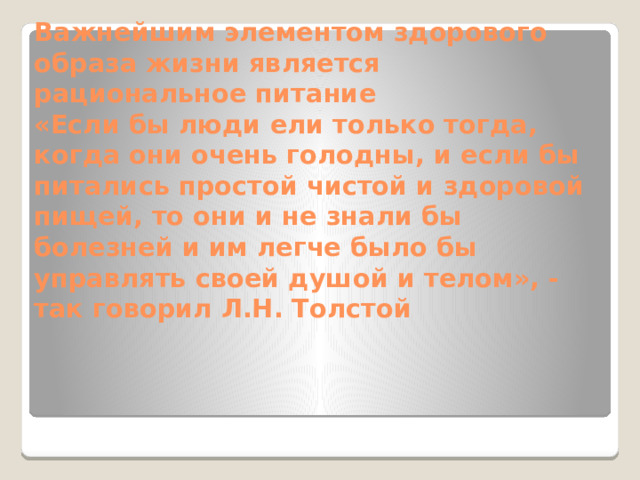 Важнейшим элементом здорового образа жизни является рациональное питание  «Если бы люди ели только тогда, когда они очень голодны, и если бы питались простой чистой и здоровой пищей, то они и не знали бы болезней и им легче было бы управлять своей душой и телом», - так говорил Л.Н. Толстой 