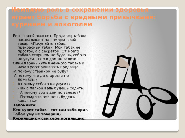 Немалую роль в сохранении здоровья играет борьба с вредными привычками: курением и алкоголем Есть такой анекдот. Продавец табака расхваливает на ярмарке свой товар: «Покупайте табак, прекрасный табак! Мой табак не простой, а с секретом. От моего табака стариком не будешь, собака не укусит, вор в дом не залезет. Один парень купил немного табака и начал расспрашивать продавца: -А почему стариком не буду? -А потому что до старости не доживешь. А почему собака не укусит? -Так с палкой ведь будешь ходить. - А почему вор в дом не залезет? - Потому что всю ночь будешь кашлять.» Запомните: Кто курит табак – тот сам себе враг. Табак уму не товарищ. Курильщик – сам себе могильщик. 