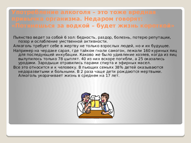 Употребление алкоголя – это тоже вредная привычка организма. Недаром говорят: «Потянешься за водкой – будет жизнь короткой» Пьянство ведет за собой 6 зол: бедность, раздор, болезнь, потерю репутации, позор и ослабление умственной активности. Алкоголь требует себе в жертву не только взрослых людей, но и их будущее. Например на чердаке сарая, где тайком гнали самогон, лежали 160 куриных яиц для последующей инкубации. Каково же было удивление хозяев, когда из яиц вылупилось только 78 цыплят. 40 из них вскоре погибли, а 25 оказались уродами. Зародыши отравились парами спирта и эфирных масел. Все это относится и к человеку. В пьющих семьях 38% детей оказываются недоразвитыми и больными. В 2 раза чаще дети рождаются мертвыми. Алкоголь укорачивает жизнь в среднем на 17 лет. 