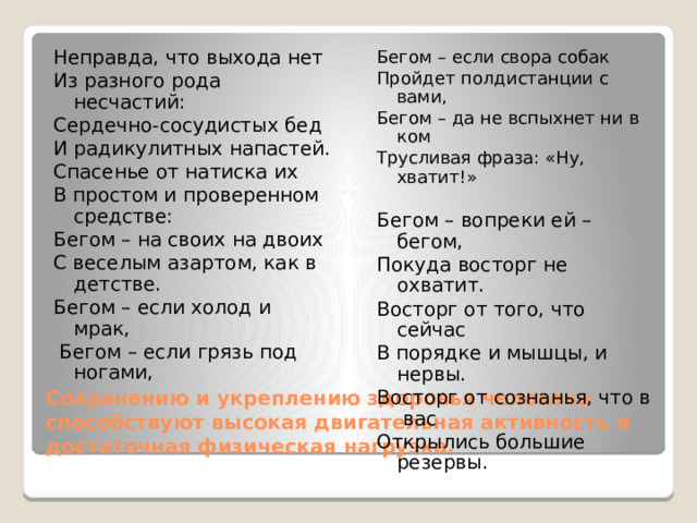 Неправда, что выхода нет Бегом – если свора собак Из разного рода несчастий: Пройдет полдистанции с вами, Сердечно-сосудистых бед Бегом – да не вспыхнет ни в ком Трусливая фраза: «Ну, хватит!» И радикулитных напастей. Спасенье от натиска их В простом и проверенном средстве: Бегом – вопреки ей – бегом, Покуда восторг не охватит. Бегом – на своих на двоих С веселым азартом, как в детстве. Восторг от того, что сейчас В порядке и мышцы, и нервы. Бегом – если холод и мрак, Восторг от сознанья, что в вас  Бегом – если грязь под ногами, Открылись большие резервы. Сохранению и укреплению здоровья человека способствуют высокая двигательная активность и достаточная физическая нагрузка. 