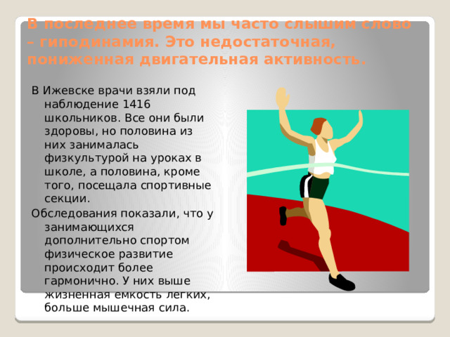 В последнее время мы часто слышим слово – гиподинамия. Это недостаточная, пониженная двигательная активность. В Ижевске врачи взяли под наблюдение 1416 школьников. Все они были здоровы, но половина из них занималась физкультурой на уроках в школе, а половина, кроме того, посещала спортивные секции. Обследования показали, что у занимающихся дополнительно спортом физическое развитие происходит более гармонично. У них выше жизненная емкость легких, больше мышечная сила. Действительно, современному человеку приходится затрачивать все меньше физических усилий. Но самой природой в человеке заложена потребность в движении, в мышечном усилии, и подавление этой потребности ведет к тяжелым последствиям для здоровья. В последнее десятилетие одной из главных причин преждевременной смерти людей стали болезни сердечно-сосудистой системы. Ученые определили, что при гиподинамии особенно страдают кровеносные сосуды, сердце и нервная система. Подвижный, быстрый человек Гордится стройным станом Сидящий сиднем целый век Подвержен сем изъянам.  