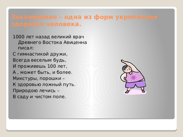 Закаливание – одна из форм укрепления здоровья человека. 1000 лет назад великий врач Древнего Востока Авиценна писал: С гимнастикой дружи, Всегда веселым будь, И проживешь 100 лет, А , может быть, и более. Микстуры, порошки – К здоровью ложный путь. Природою лечись – В саду и чистом поле. 