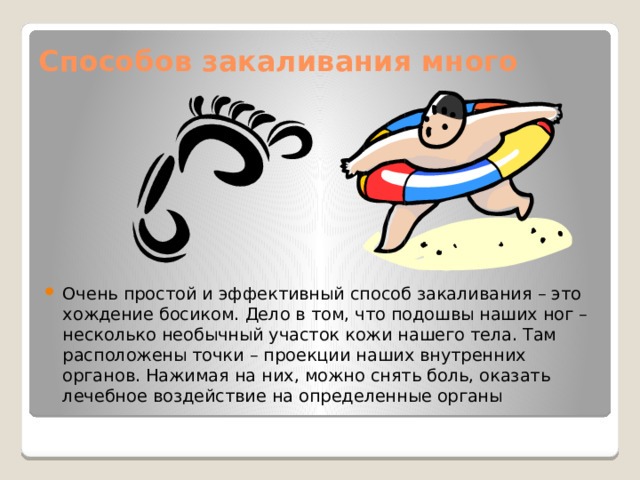 Способов закаливания много   Очень простой и эффективный способ закаливания – это хождение босиком. Дело в том, что подошвы наших ног – несколько необычный участок кожи нашего тела. Там расположены точки – проекции наших внутренних органов. Нажимая на них, можно снять боль, оказать лечебное воздействие на определенные органы   