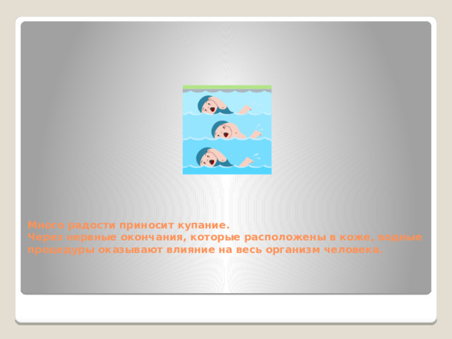 Много радости приносит купание.  Через нервные окончания, которые расположены в коже, водные процедуры оказывают влияние на весь организм человека. Но если будешь действовать по принципу: все, с сегодняшнего дня начинаю закаляться, снимаю обувь, обливаюсь холодной водой, наверное дело закончится насморком, если не хуже. Нужно ходить босиком, но очень часто сырые ноги становятся причиной простуды, головной боли. Дело в том, что подушечки четырех ногтевых фаланг пальцев ног (кроме больших пальцев) связаны с лобными гайморовыми пазухами. Недаром народная мудрость гласит: «Держи ноги в тепле, а голову в холоде».  