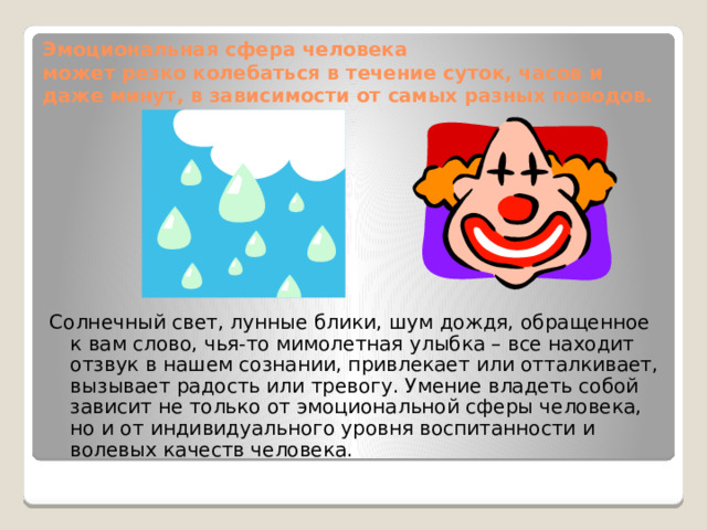 Эмоциональная сфера человека  может резко колебаться в течение суток, часов и даже минут, в зависимости от самых разных поводов. Солнечный свет, лунные блики, шум дождя, обращенное к вам слово, чья-то мимолетная улыбка – все находит отзвук в нашем сознании, привлекает или отталкивает, вызывает радость или тревогу. Умение владеть собой зависит не только от эмоциональной сферы человека, но и от индивидуального уровня воспитанности и волевых качеств человека. Человек, соблюдающий здоровые формы жизнедеятельности, свободнее переносит психоэмоциональные трудности, легче переносит стрессовые ситуации. Говорят: «Где любовь да совет, там и горя нет» В ком воля есть и сильный дух, Тот победит любой недуг. Болезнь отступит перед гордым, Перед бесстрашным, непокорным.  