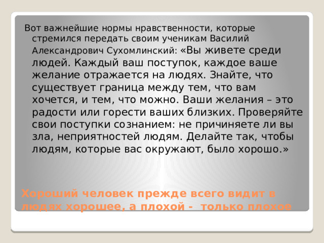 Вот важнейшие нормы нравственности, которые стремился передать своим ученикам Василий Александрович Сухомлинский:  «Вы живете среди людей. Каждый ваш поступок, каждое ваше желание отражается на людях. Знайте, что существует граница между тем, что вам хочется, и тем, что можно. Ваши желания – это радости или горести ваших близких. Проверяйте свои поступки сознанием: не причиняете ли вы зла, неприятностей людям. Делайте так, чтобы людям, которые вас окружают, было хорошо.» Хороший человек прежде всего видит в людях хорошее, а плохой - только плохое 