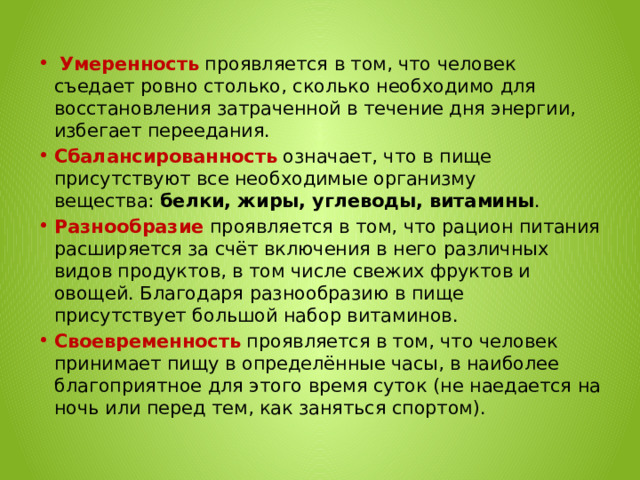   Умеренность  проявляется в том, что человек съедает ровно столько, сколько необходимо для восстановления затраченной в течение дня энергии, избегает переедания. Сбалансированность  означает, что в пище присутствуют все необходимые организму вещества:  белки, жиры, углеводы, витамины . Разнообразие  проявляется в том, что рацион питания расширяется за счёт включения в него различных видов продуктов, в том числе свежих фруктов и овощей. Благодаря разнообразию в пище присутствует большой набор витаминов. Своевременность  проявляется в том, что человек принимает пищу в определённые часы, в наиболее благоприятное для этого время суток (не наедается на ночь или перед тем, как заняться спортом). 