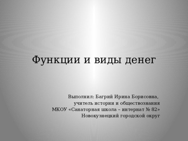 Функции и виды денег Выполнил: Багрий Ирина Борисовна, учитель истории и обществознания МКОУ «Санаторная школа – интернат № 82» Новокузнецкий городской округ 