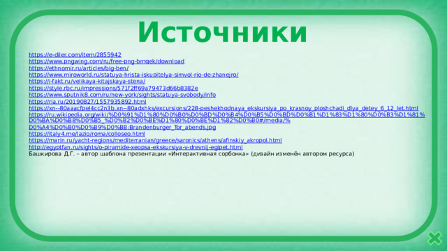 Источники https :// e-diler.com/item/2855942 https:// www.pngwing.com/ru/free-png-bmqek/download https://ethnomir.ru/articles/big-ben /  https://www.miroworld.ru/statuya-hrista-iskupitelya-simvol-rio-de-zhanejro / https ://i-fakt.ru/velikaya-kitajskaya-stena / https:// style.rbc.ru/impressions/571f2ff69a79473d66b8382e https:// www.sputnik8.com/ru/new-york/sights/statuya-svobody/info https:// ria.ru/20190827/1557935892.html https://xn--80aaacfpel4cc2n3b.xn-- 80adxhks/excursions/228-peshekhodnaya_ekskursiya_po_krasnoy_ploshchadi_dlya_detey_6_12_let.html https://ru.wikipedia.org/wiki/%D0%91%D1%80%D0%B0%D0%BD%D0%B4%D0%B5%D0%BD%D0%B1%D1%83%D1%80%D0%B3%D1%81%D0%BA%D0%B8%D0%B5_%D0%B2%D0%BE%D1%80%D0%BE%D1%82%D0%B0#/media/% D0%A4%D0%B0%D0%B9%D0%BB:Brandenburger_Tor_abends.jpg https:// italy4.me/lazio/roma/colloseo.html https:// marin.ru/yacht-regions/mediterranian/greece/saronics/athens/afinskiy_akropol.html http:// egyptfan.ru/sights/o-piramide-xeopsa-ekskursiya-v-drevnij-egipet.html Башкирова Д.Г. – автор шаблона презентации «Интерактивная сорбонка» (дизайн изменён автором ресурса) 