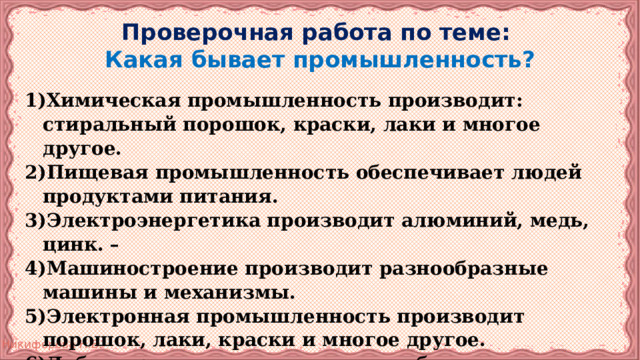 Проверочная работа по теме:  Какая бывает промышленность? Химическая промышленность производит: стиральный порошок, краски, лаки и многое другое. Пищевая промышленность обеспечивает людей продуктами питания. Электроэнергетика производит алюминий, медь, цинк. – Машиностроение производит разнообразные машины и механизмы. Электронная промышленность производит порошок, лаки, краски и многое другое. Добывающая промышленность обеспечивает экономику нефтью, природным газом и всеми другими полезными ископаемыми. 