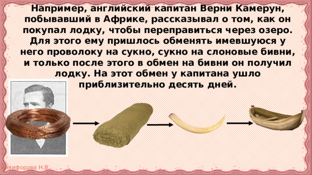 Например, английский капитан Верни Камерун, побывавший в Африке, рассказывал о том, как он покупал лодку, чтобы переправиться через озеро. Для этого ему пришлось обменять имевшуюся у него проволоку на сукно, сукно на слоновые бивни, и только после этого в обмен на бивни он получил лодку. На этот обмен у капитана ушло приблизительно десять дней. 
