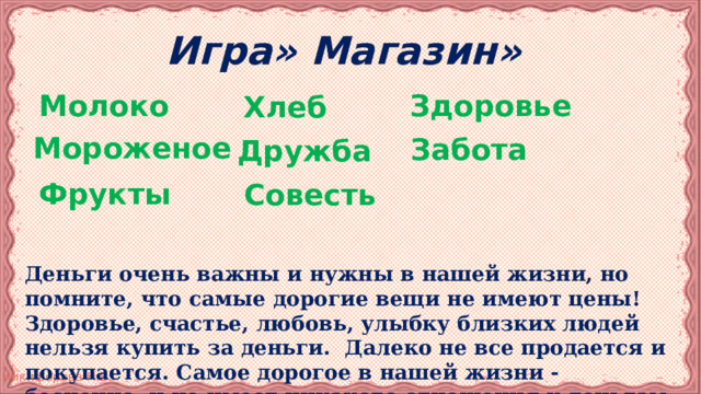 Игра» Магазин» Молоко Здоровье Хлеб Забота  Мороженое Дружба Фрукты  Совесть Деньги очень важны и нужны в нашей жизни, но помните, что самые дорогие вещи не имеют цены! Здоровье, счастье, любовь, улыбку близких людей нельзя купить за деньги. Далеко не все продается и покупается. Самое дорогое в нашей жизни - бесценно, и не имеет никакого отношения к деньгам. 