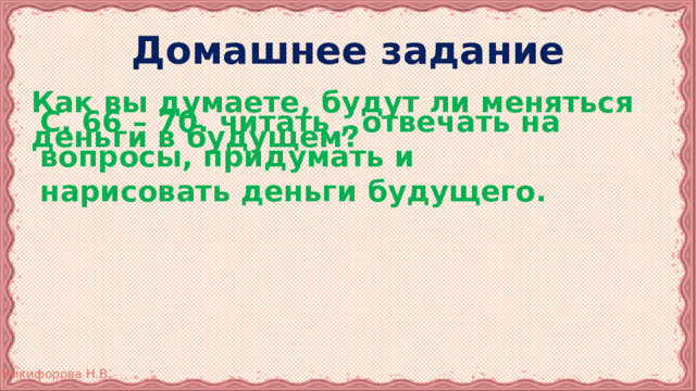 Домашнее задание Как вы думаете, будут ли меняться деньги в будущем? С. 66 – 70. читать , отвечать на вопросы, придумать и нарисовать деньги будущего. 