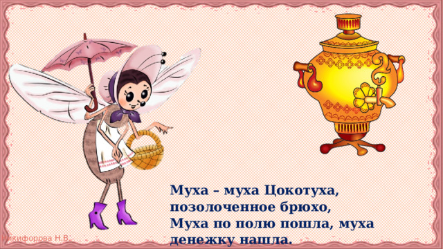 Муха – муха Цокотуха, позолоченное брюхо, Муха по полю пошла, муха денежку нашла. Пошла муха на базар и купила самовар. 