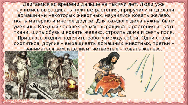 Двигаемся во времени дальше на тысячи лет. Люди уже научились выращивать нужные растения, приручили и сделали домашними некоторых животных, научились ковать железо, ткать материю и многое другое. Для каждого дела нужны были умельцы. Каждый человек не мог выращивать растения и ткать ткани, шить обувь и ковать железо, строить дома и сеять поля. Пришлось людям поделить работу между собой. Одни стали охотиться, другие – выращивать домашних животных, третьи – заниматься земледелием, четвертые – ковать железо. 