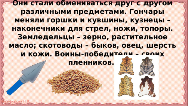 Они стали обмениваться друг с другом различными предметами. Гончары меняли горшки и кувшины, кузнецы – наконечники для стрел, ножи, топоры. Земледельцы – зерно, растительное масло; скотоводы – быков, овец, шерсть и кожи. Воины-победители – своих пленников. 