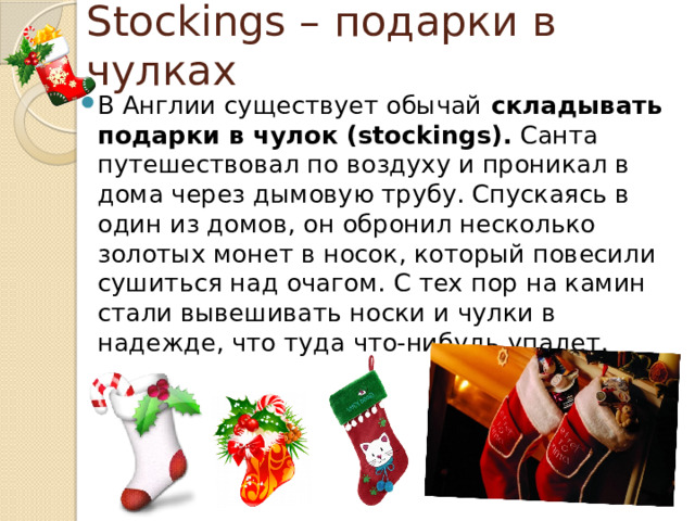 Stockings – подарки в чулках В Англии существует обычай  складывать подарки в чулок (stockings). Санта путешествовал по воздуху и проникал в дома через дымовую трубу. Спускаясь в один из домов, он обронил несколько золотых монет в носок, который повесили сушиться над очагом. С тех пор на камин стали вывешивать носки и чулки в надежде, что туда что-нибудь упадет. 