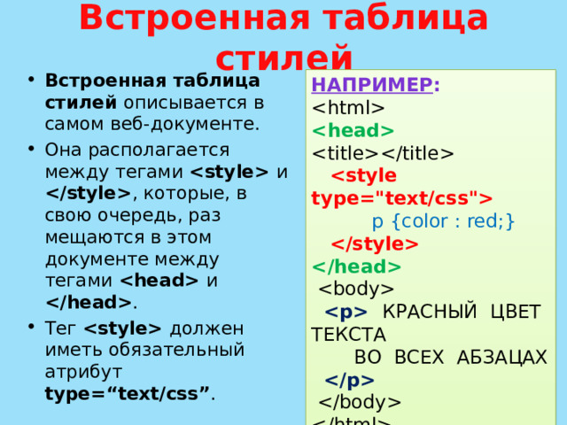 Встроенная таблица стилей Встроенная таблица стилей описывается в самом веб-документе. Она рас­полагается между тегами  и  , которые, в свою очередь, раз­мещаются в этом документе между тегами  и  . Тег  должен иметь обязательный атрибут type=“text/css” . НАПРИМЕР :       p {color : red;}         КРАСНЫЙ ЦВЕТ ТЕКСТА  ВО ВСЕХ АБЗАЦАХ      