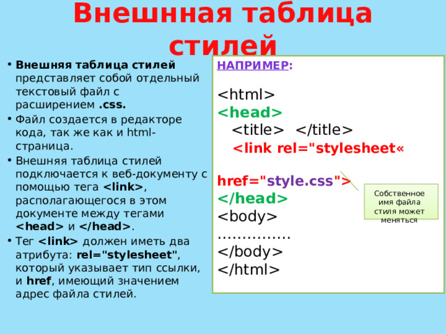 Внешнная таблица стилей НАПРИМЕР : Внешняя таблица стилей представляет собой отдельный текстовый файл с расширением .сss. Файл создается в редакторе кода, так же как и html-страница. Внешняя таблица стилей подключается к веб-документу с помощью тега  , располагающегося в этом документе между тегами  и  . Тег  должен иметь два атрибута: rel=