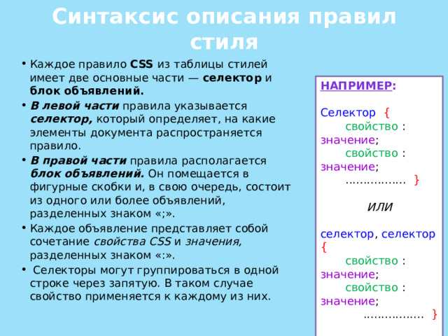 Синтаксис описания правил стиля Каждое правило CSS из таблицы стилей имеет две основные части — селектор и блок объявлений. В левой части правила указывается селектор, который определяет, на какие элементы документа распространяется правило. В правой части правила располагается блок объявлений. Он помещается в фигурные скобки и, в свою очередь, состоит из одного или более объявлений, разделенных знаком «;». Каждое объявление представляет собой сочетание свойства CSS и значения, разделенных знаком «:».  Селекторы могут группироваться в одной строке через запятую. В таком случае свойство применяется к каждому из них. НАПРИМЕР : Селектор {  свойство : значение ;  свойство : значение ;  ................. }  ИЛИ селектор , селектор  {  свойство : значение ;  свойство : значение ;  ................. } 