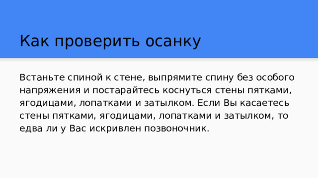 Как проверить осанку Встаньте спиной к стене, выпрямите спину без особого напряжения и постарайтесь коснуться стены пятками, ягодицами, лопатками и затылком. Если Вы касаетесь стены пятками, ягодицами, лопатками и затылком, то едва ли у Вас искривлен позвоночник. 