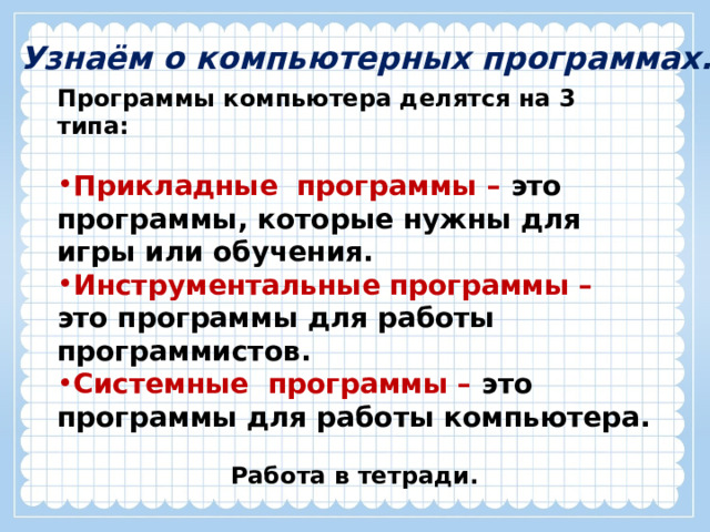 Узнаём о компьютерных программах. Программы компьютера делятся на 3 типа:  Прикладные программы – это программы, которые нужны для  игры или обучения. Инструментальные  программы – это программы для работы программистов. Системные программы – это программы для работы компьютера.  Работа в тетради.  